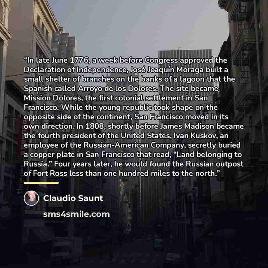 “In late June 1776, a week before Congress approved the Declaration of Independence, José Joaquín Moraga built a small shelter of branches on the banks of a lagoon that the Spanish called Arroyo de los Dolores. The site became Mission Dolores, the first colonial settlement in San Francisco. While…” quote by Claudio Saunt
