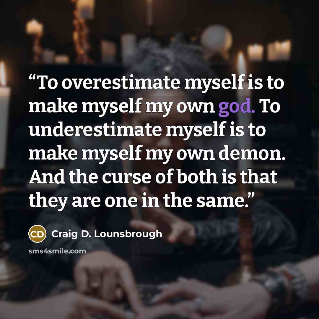 “To overestimate myself is to make myself my own god. To underestimate myself is to make myself my own demon. And the curse of both is that they are one in the same.” quote by Craig D. Lounsbrough