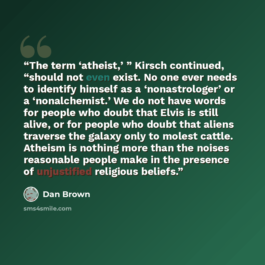 “The term ‘atheist,’ ” Kirsch continued, “should not even exist. No one ever needs to identify himself as a ‘nonastrologer’ or a ‘nonalchemist.’ We do not have words for people who doubt that Elvis is still alive, or for people who doubt that aliens traverse the galaxy only to molest cattle…” quote by Dan Brown