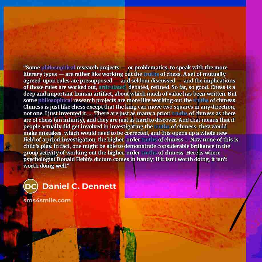 “Some philosophical research projects — or problematics, to speak with the more literary types — are rather like working out the truths of chess. A set of mutually agreed-upon rules are presupposed — and seldom discussed — and the implications of those rules are worked out, articulated, debated…” quote by Daniel C. Dennett