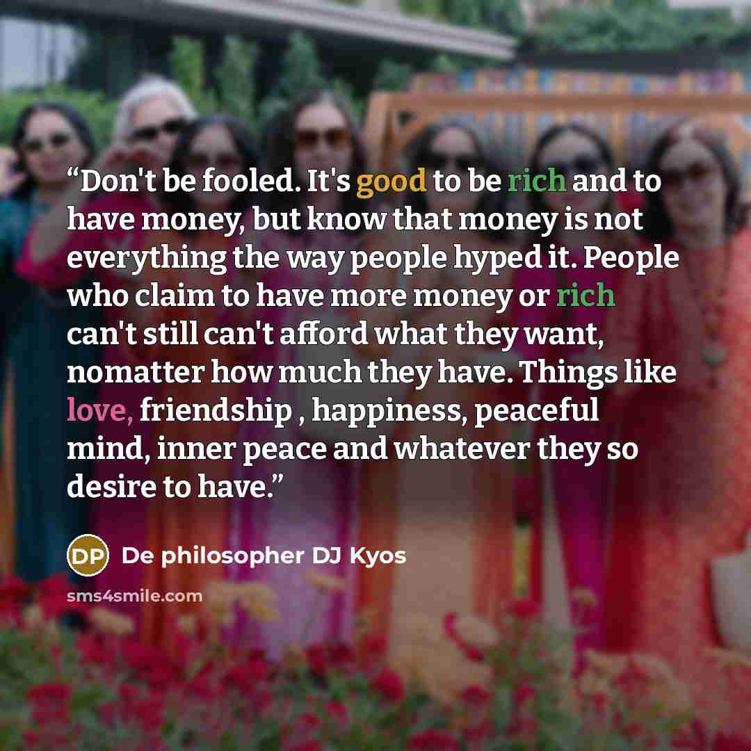 “Don't be fooled. It's good to be rich and to have money, but know that money is not everything the way people hyped it. People who claim to have more money or rich can't still can't afford what they want, nomatter how much they have. Things like love, friendship , happiness, peaceful mind, inner…” quote by De philosopher DJ Kyos