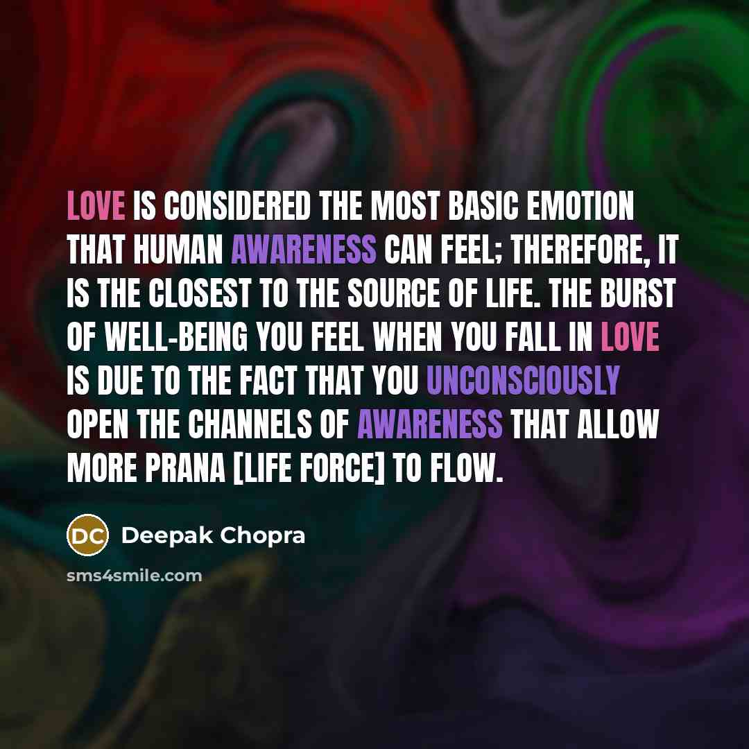 “Love is considered the most basic emotion that human awareness can feel; therefore, it is the closest to the source of life. The burst of well-being you feel when you fall in love is due to the fact that you unconsciously open the channels of awareness that allow more Prana [Life Force] to flow.” quote by Deepak Chopra