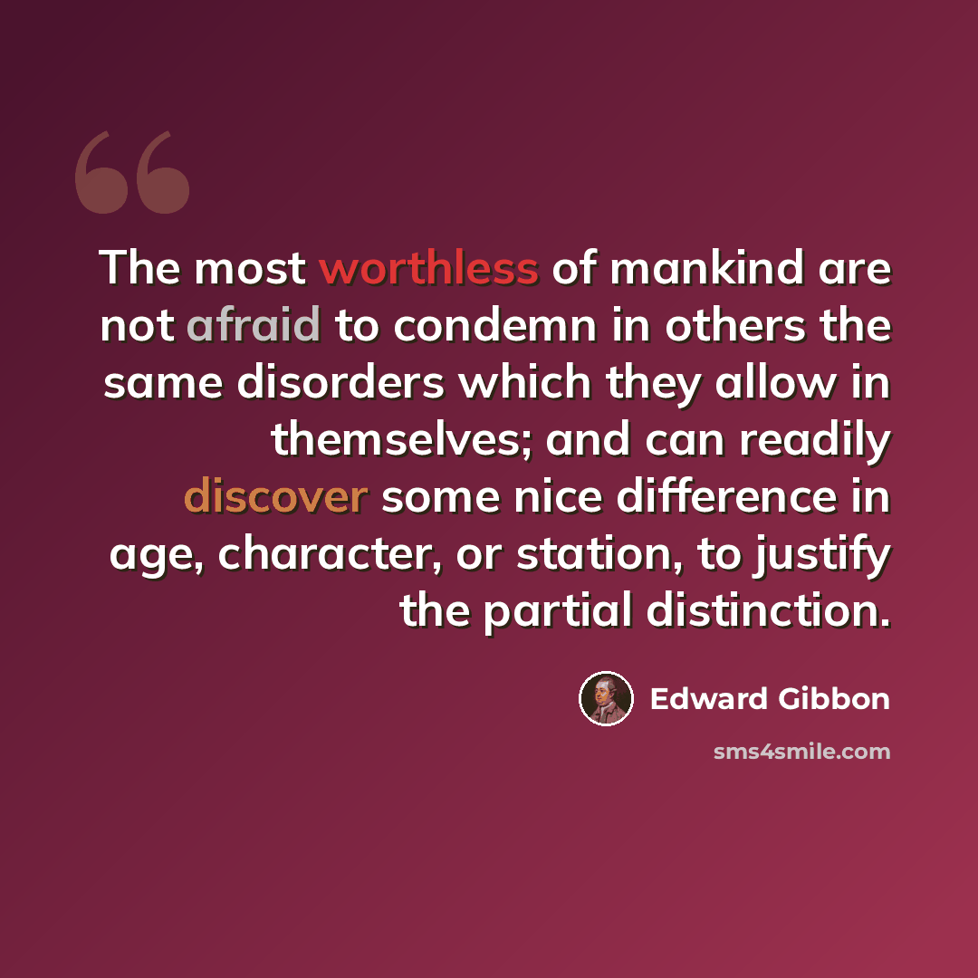 “The most worthless of mankind are not afraid to condemn in others the same disorders which they allow in themselves; and can readily discover some nice difference in age, character, or station, to justify the partial distinction.” quote by Edward Gibbon