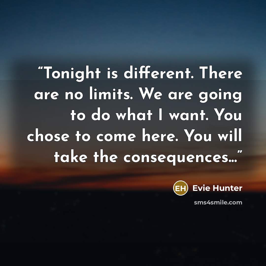“Tonight is different. There are no limits. We are going to do what I want. You chose to come here. You will take the consequences...” quote by Evie Hunter