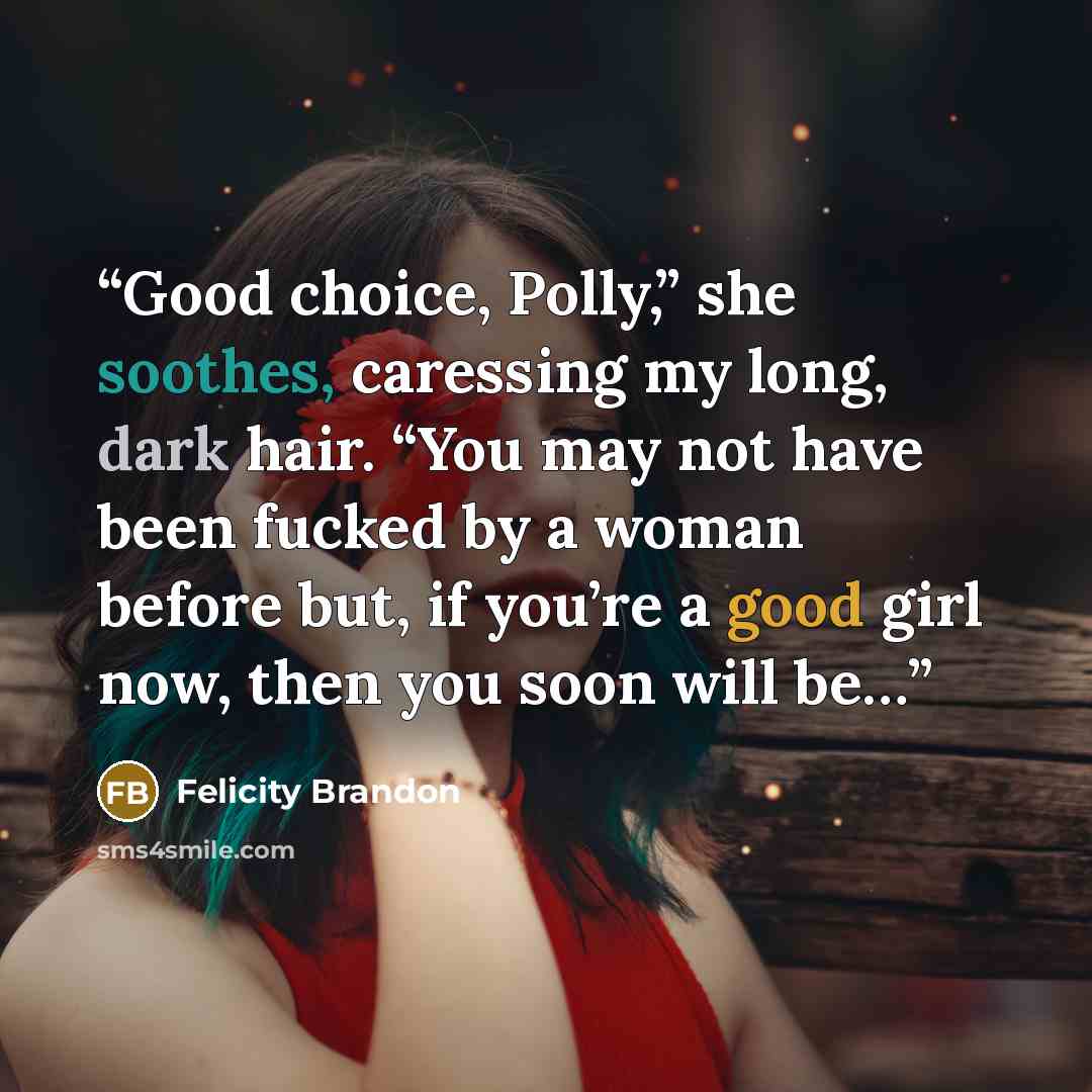 “Good choice, Polly,” she soothes, caressing my long, dark hair. “You may not have been fucked by a woman before but, if you’re a good girl now, then you soon will be…” quote by Felicity Brandon