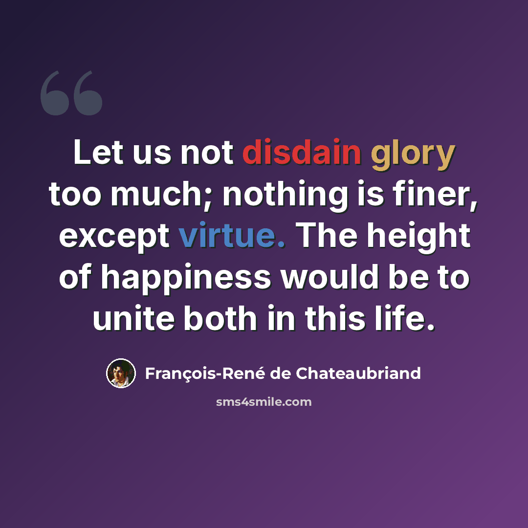 “Let us not disdain glory too much; nothing is finer, except virtue. The height of happiness would be to unite both in this life.” quote by François-René de Chateaubriand