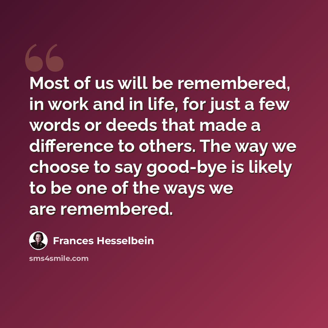 “Most of us will be remembered, in work and in life, for just a few words or deeds that made a difference to others. The way we choose to say good-bye is likely to be one of the ways we are remembered.” quote by Frances Hesselbein