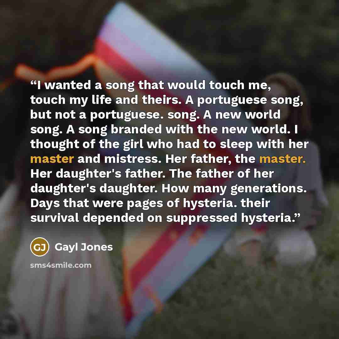 “I wanted a song that would touch me, touch my life and theirs. A portuguese song, but not a portuguese. song. A new world song. A song branded with the new world. I thought of the girl who had to sleep with her master and mistress. Her father, the master. Her daughter's father. The father of her…” quote by Gayl Jones