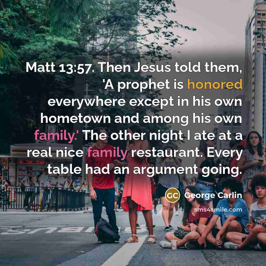 “Matt 13:57. Then Jesus told them, 'A prophet is honored everywhere except in his own hometown and among his own family.' The other night I ate at a real nice family restaurant. Every table had an argument going.” quote by George Carlin