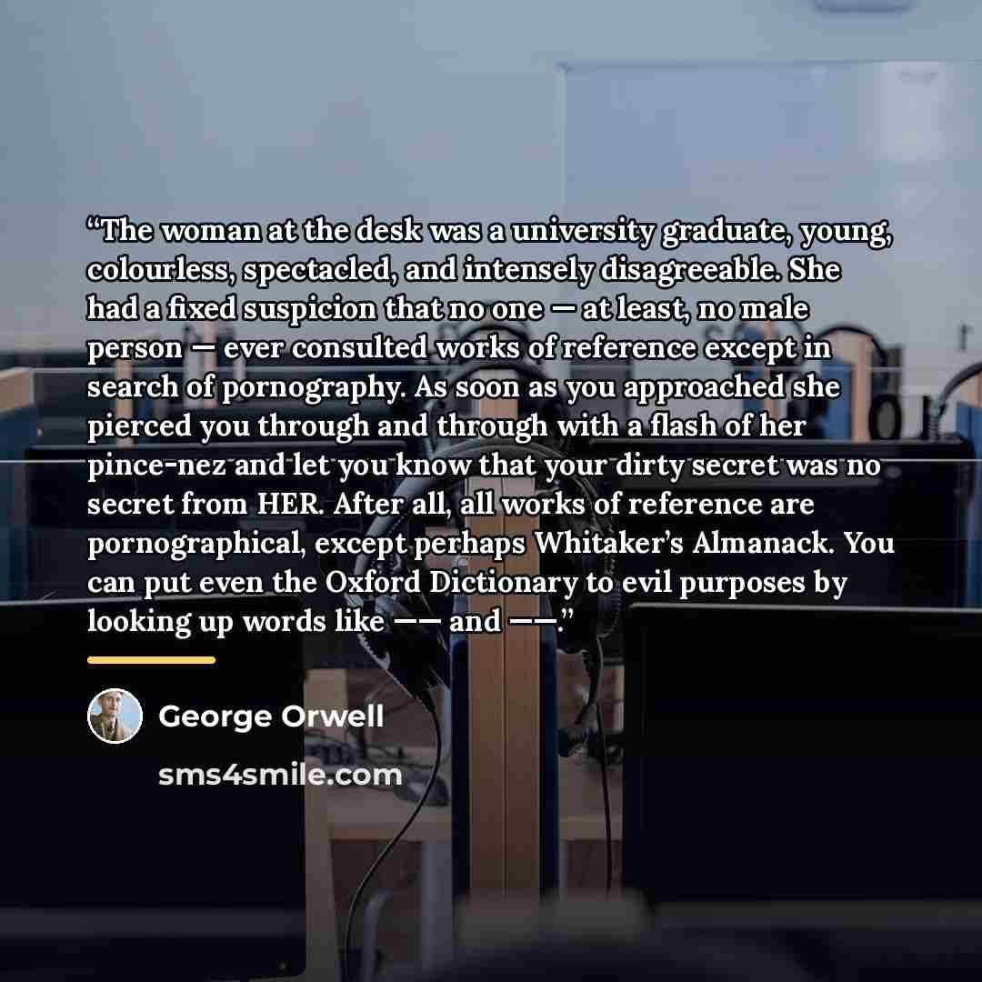 “The woman at the desk was a university graduate, young, colourless, spectacled, and intensely disagreeable. She had a fixed suspicion that no one — at least, no male person — ever consulted works of reference except in search of pornography. As soon as you approached she pierced you through and…” quote by George Orwell