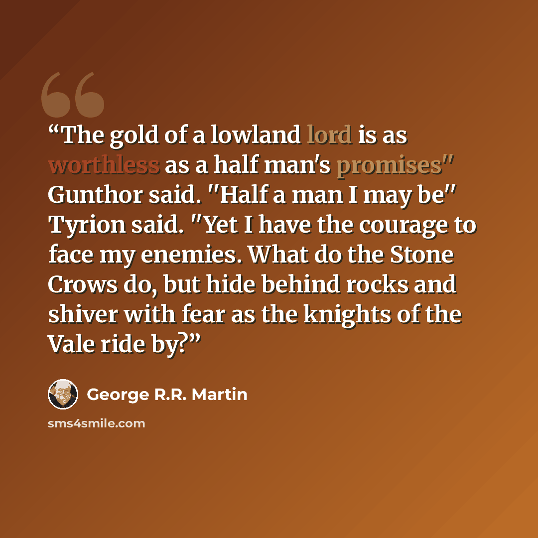 “The gold of a lowland lord is as worthless as a half man's promises'' Gunthor said. ''Half a man I may be'' Tyrion said. ''Yet I have the courage to face my enemies. What do the Stone Crows do, but hide behind rocks and shiver with fear as the knights of the Vale ride by?” quote by George R.R. Martin