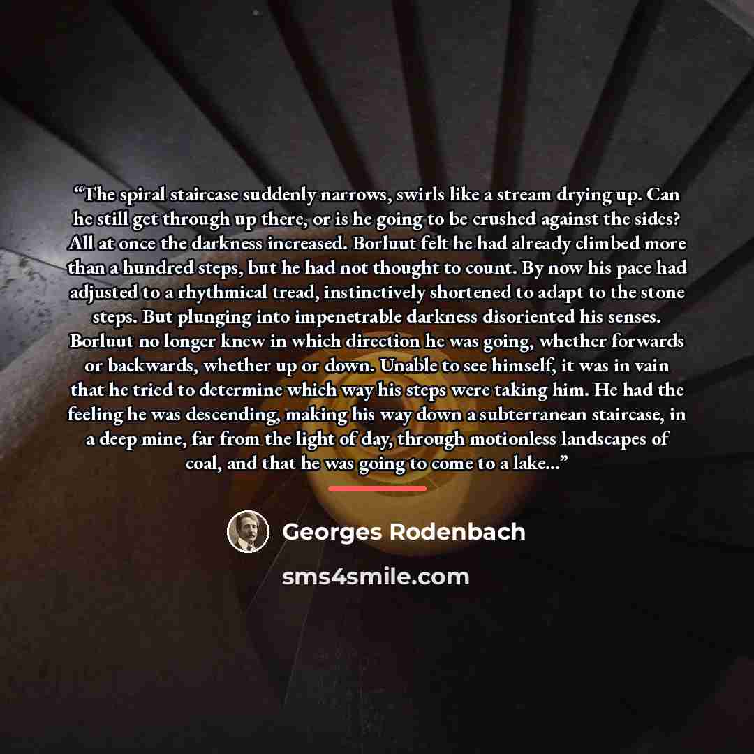 “The spiral staircase suddenly narrows, swirls like a stream drying up. Can he still get through up there, or is he going to be crushed against the sides? All at once the darkness increased. Borluut felt he had already climbed more than a hundred steps, but he had not thought to count. By now his…” quote by Georges Rodenbach