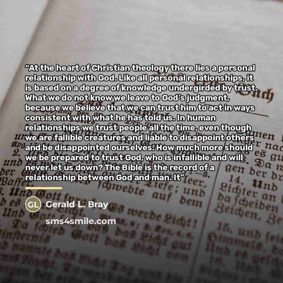 “At the heart of Christian theology there lies a personal relationship with God. Like all personal relationships, it is based on a degree of knowledge undergirded by trust. What we do not know we leave to God’s judgment, because we believe that we can trust him to act in ways consistent with what…” quote by Gerald L. Bray