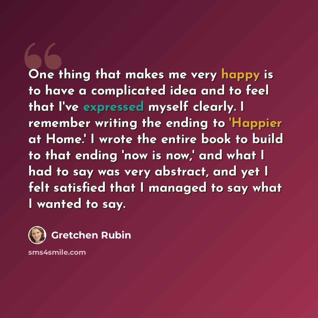 “One thing that makes me very happy is to have a complicated idea and to feel that I've expressed myself clearly. I remember writing the ending to 'Happier at Home.' I wrote the entire book to build to that ending 'now is now,' and what I had to say was very abstract, and yet I felt satisfied that…” quote by Gretchen Rubin