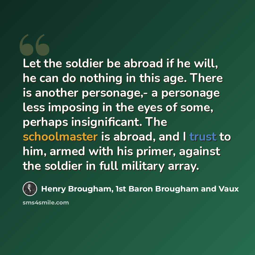 “Let the soldier be abroad if he will, he can do nothing in this age. There is another personage,- a personage less imposing in the eyes of some, perhaps insignificant. The schoolmaster is abroad, and I trust to him, armed with his primer, against the soldier in full military array.” quote by Henry Brougham, 1st Baron Brougham and Vaux