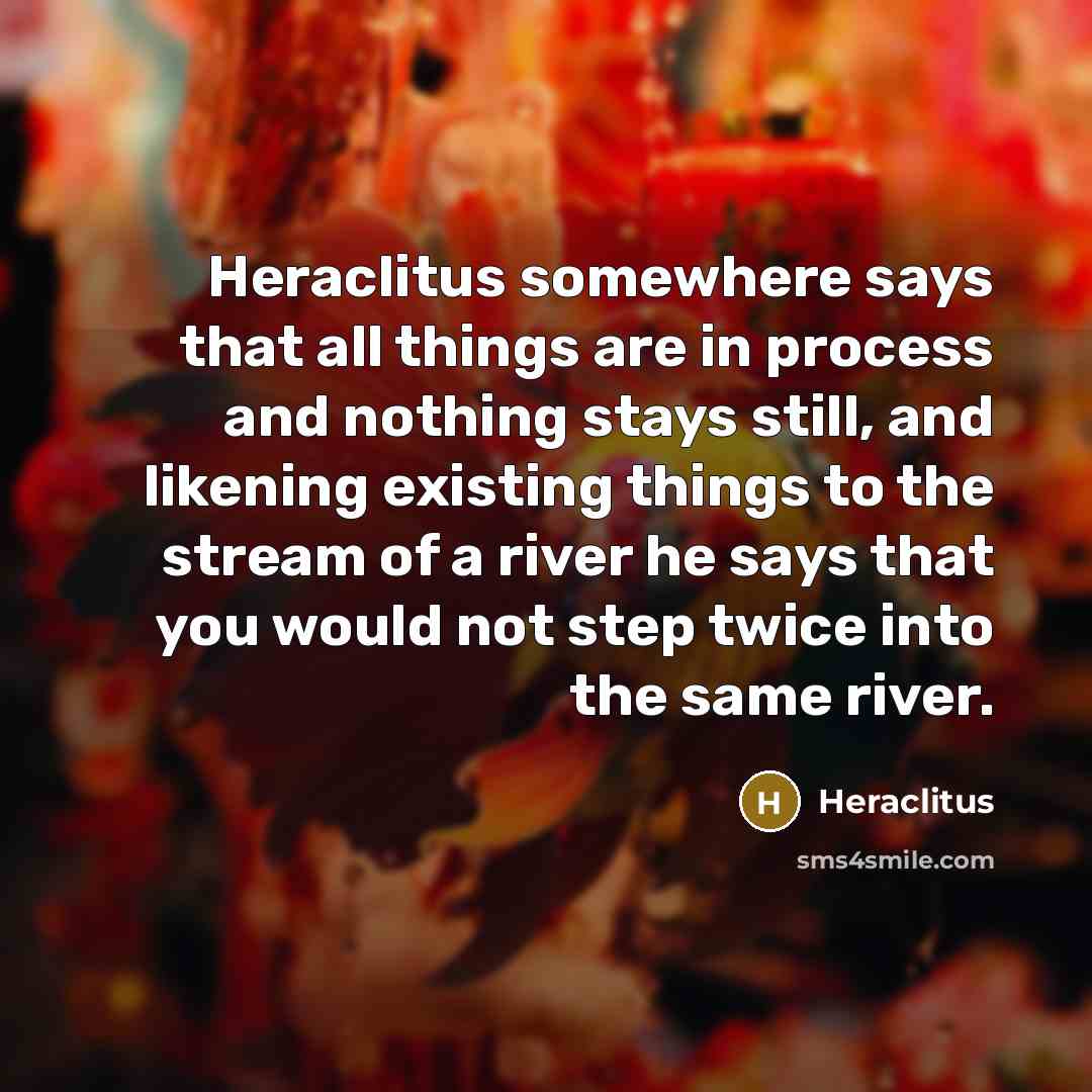 “Heraclitus somewhere says that all things are in process and nothing stays still, and likening existing things to the stream of a river he says that you would not step twice into the same river.” quote by Heraclitus