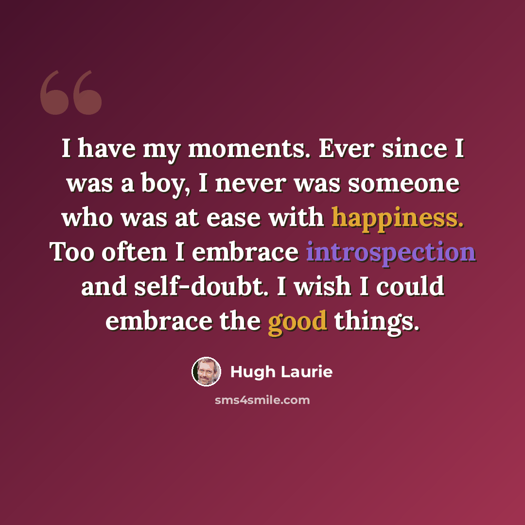 “I have my moments. Ever since I was a boy, I never was someone who was at ease with happiness. Too often I embrace introspection and self-doubt. I wish I could embrace the good things.” quote by Hugh Laurie