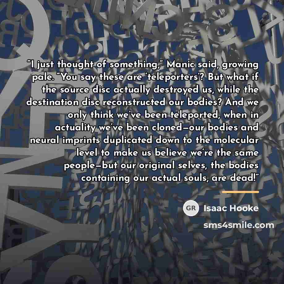 “I just thought of something,” Manic said, growing pale. “You say these are ‘teleporters’? But what if the source disc actually destroyed us, while the destination disc reconstructed our bodies? And we only think we’ve been teleported, when in actuality we’ve been cloned—our bodies and neural…” quote by Isaac Hooke