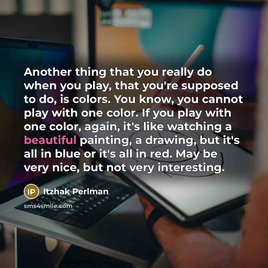 “Another thing that you really do when you play, that you're supposed to do, is colors. You know, you cannot play with one color. If you play with one color, again, it's like watching a beautiful painting, a drawing, but it's all in blue or it's all in red. May be very nice, but not very interesting.” quote by Itzhak Perlman