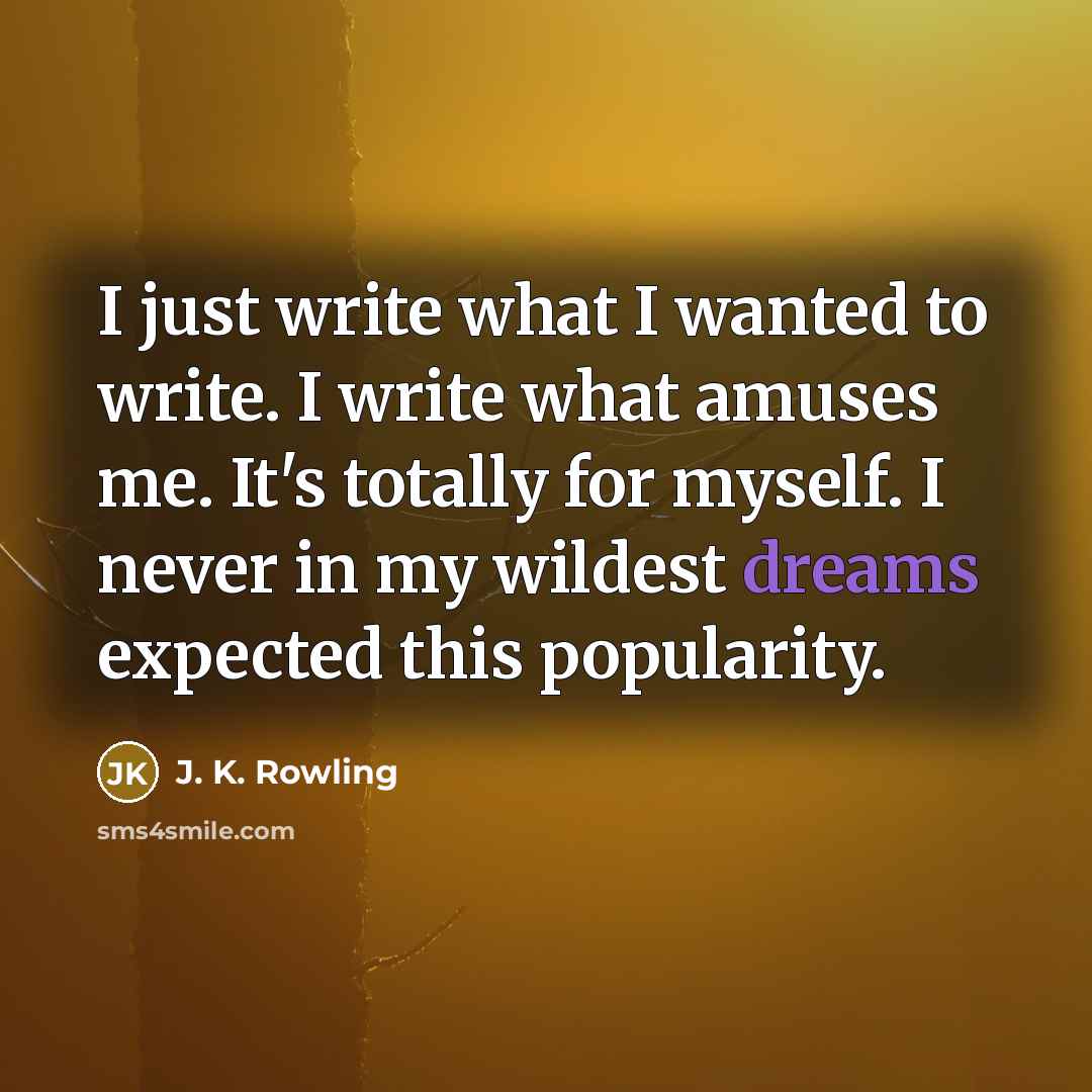 “I just write what I wanted to write. I write what amuses me. It's totally for myself. I never in my wildest dreams expected this popularity.” quote by J. K. Rowling