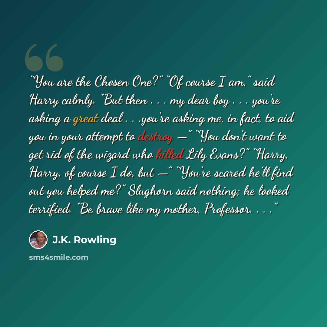 “You are the Chosen One?” “Of course I am,” said Harry calmly. “But then . . . my dear boy . . . you’re asking a great deal . . .you’re asking me, in fact, to aid you in your attempt to destroy —” “You don’t want to get rid of the wizard who killed Lily Evans?” “Harry, Harry, of course I do, but —”…” quote by J.K. Rowling