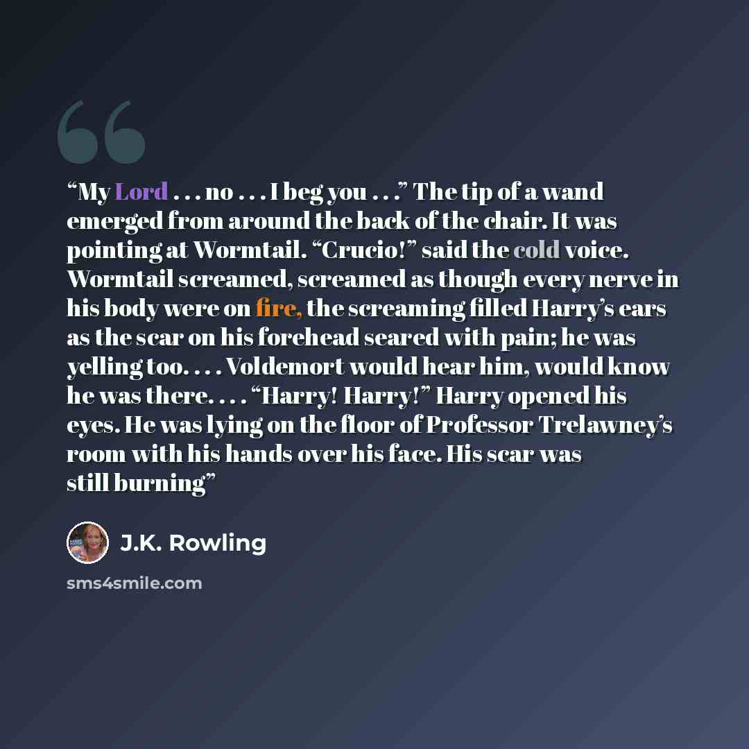 “My Lord . . . no . . . I beg you . . .” The tip of a wand emerged from around the back of the chair. It was pointing at Wormtail. “Crucio!” said the cold voice. Wormtail screamed, screamed as though every nerve in his body were on fire, the screaming filled Harry’s ears as the scar on his forehead…” quote by J.K. Rowling