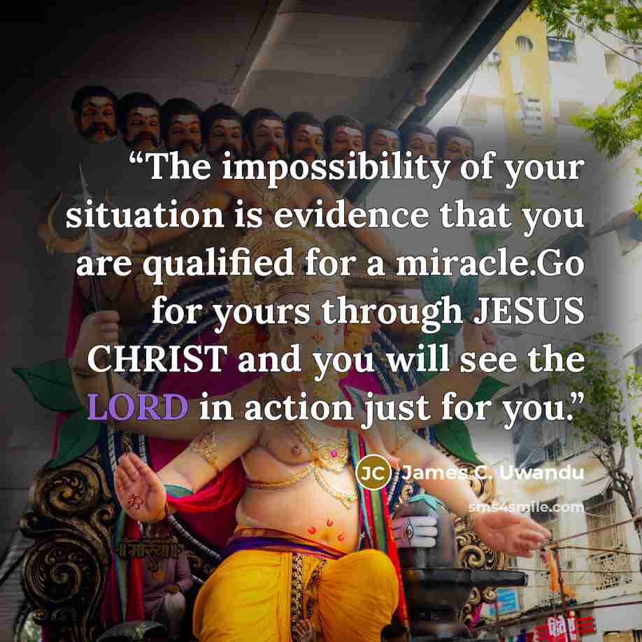 “The impossibility of your situation is evidence that you are qualified for a miracle.Go for yours through JESUS CHRIST and you will see the LORD in action just for you.” quote by James C. Uwandu