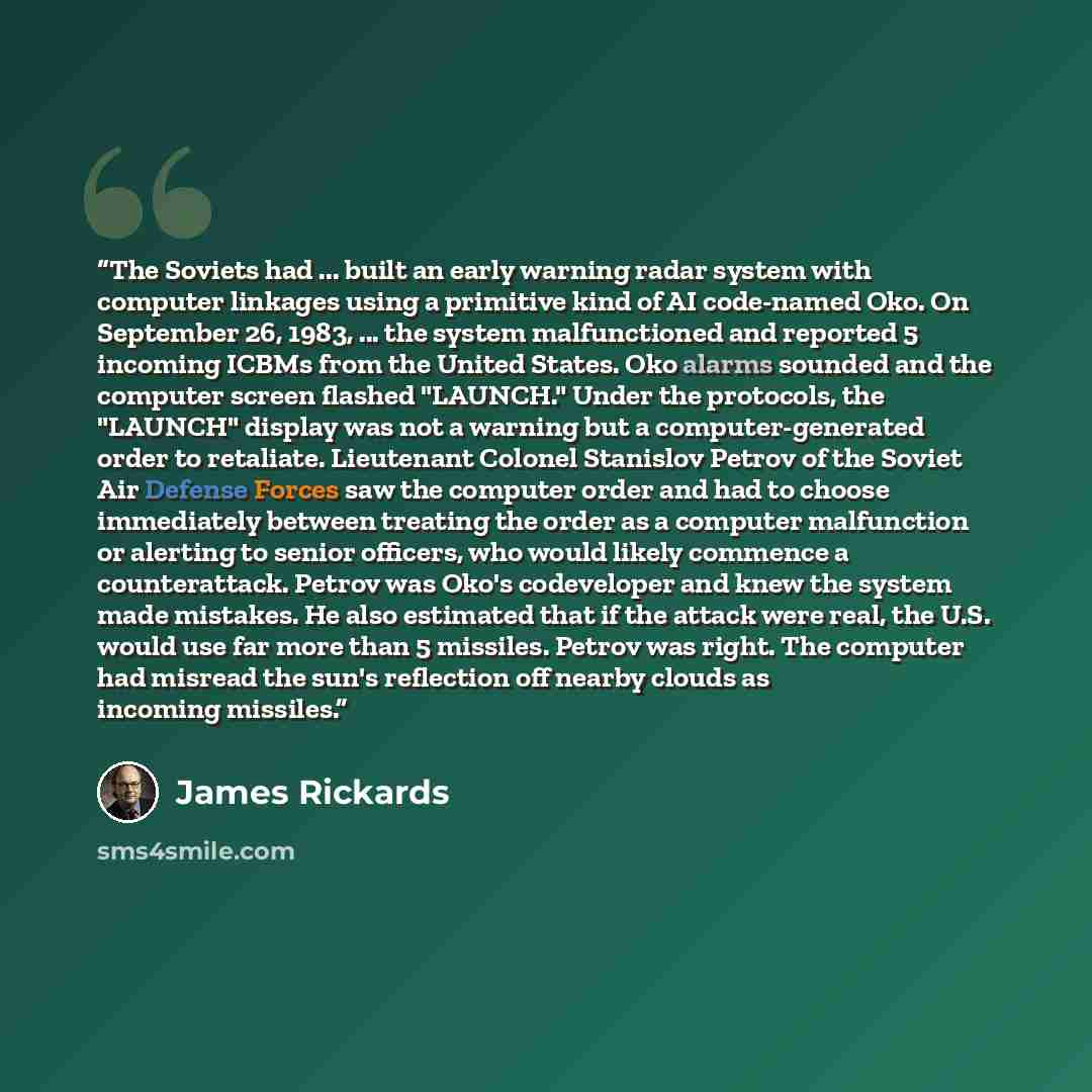 “The Soviets had ... built an early warning radar system with computer linkages using a primitive kind of AI code-named Oko. On September 26, 1983, ... the system malfunctioned and reported 5 incoming ICBMs from the United States. Oko alarms sounded and the computer screen flashed "LAUNCH." Under…” quote by James Rickards