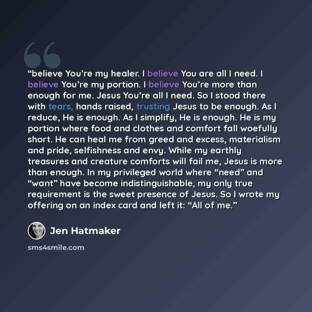 “believe You’re my healer. I believe You are all I need. I believe You’re my portion. I believe You’re more than enough for me. Jesus You’re all I need. So I stood there with tears, hands raised, trusting Jesus to be enough. As I reduce, He is enough. As I simplify, He is enough. He is my portion…” quote by Jen Hatmaker