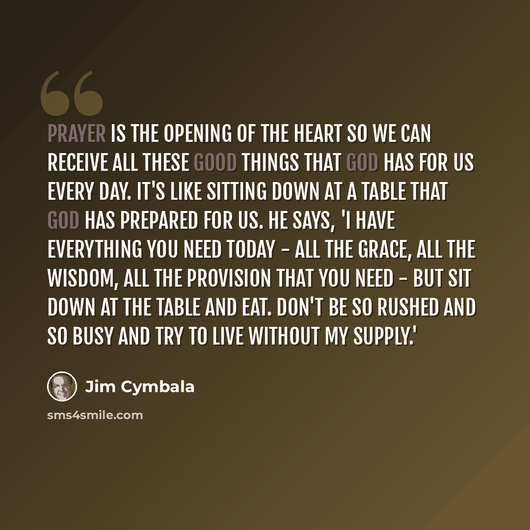 “Prayer is the opening of the heart so we can receive all these good things that God has for us every day. It's like sitting down at a table that God has prepared for us. He says, 'I have everything you need today - all the grace, all the wisdom, all the provision that you need - but sit down at…” quote by Jim Cymbala