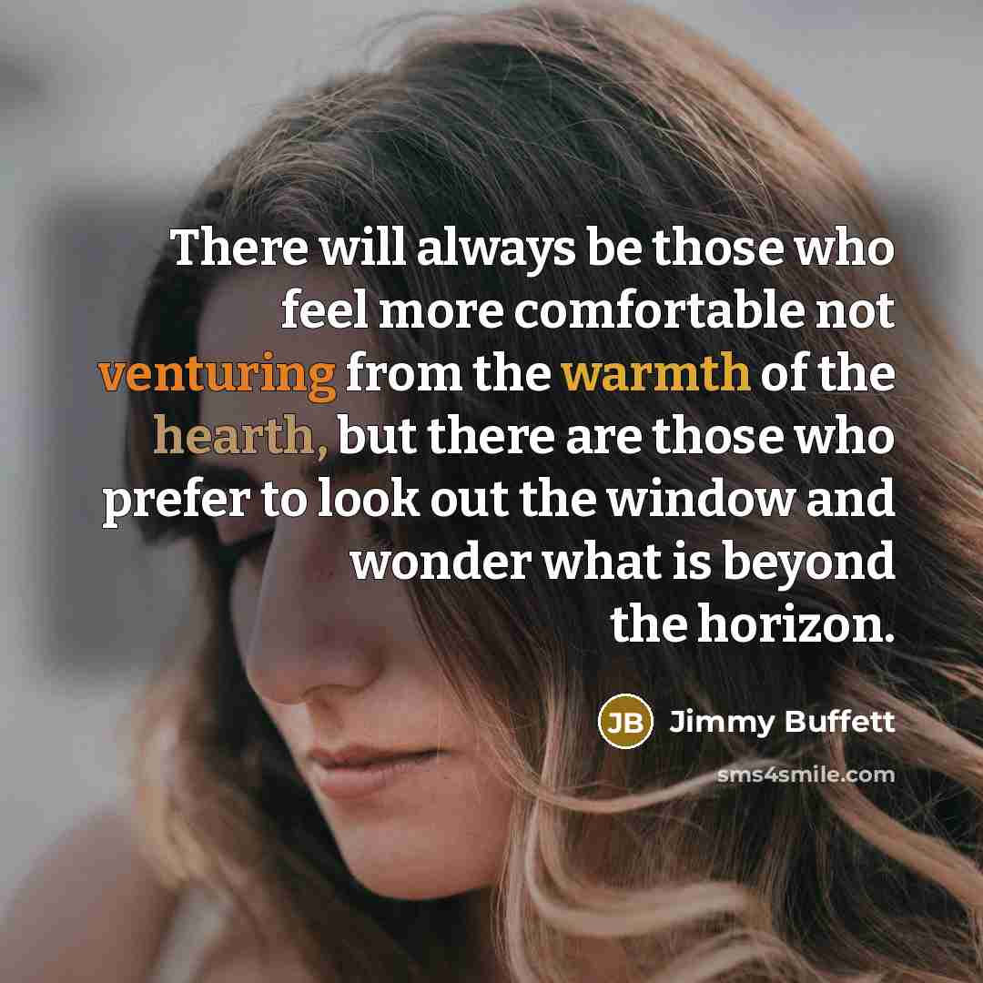 “There will always be those who feel more comfortable not venturing from the warmth of the hearth, but there are those who prefer to look out the window and wonder what is beyond the horizon.” quote by Jimmy Buffett