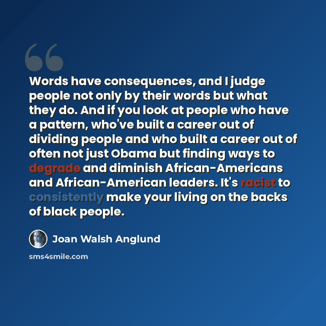 “Words have consequences, and I judge people not only by their words but what they do. And if you look at people who have a pattern, who've built a career out of dividing people and who built a career out of often not just Obama but finding ways to degrade and diminish African-Americans and…” quote by Joan Walsh Anglund