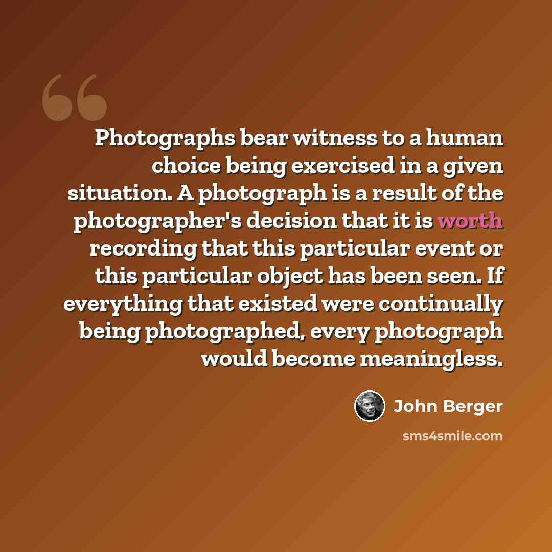 “Photographs bear witness to a human choice being exercised in a given situation. A photograph is a result of the photographer's decision that it is worth recording that this particular event or this particular object has been seen. If everything that existed were continually being photographed…” quote by John Berger