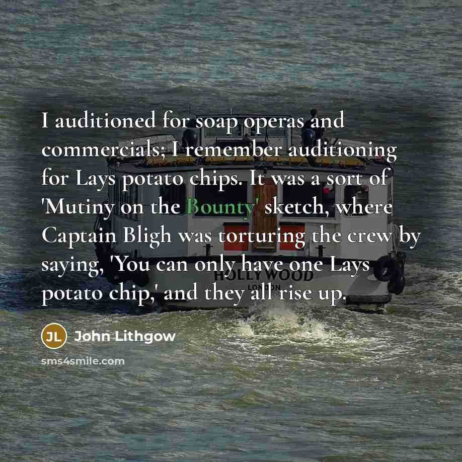 “I auditioned for soap operas and commercials; I remember auditioning for Lays potato chips. It was a sort of 'Mutiny on the Bounty' sketch, where Captain Bligh was torturing the crew by saying, 'You can only have one Lays potato chip,' and they all rise up.” quote by John Lithgow
