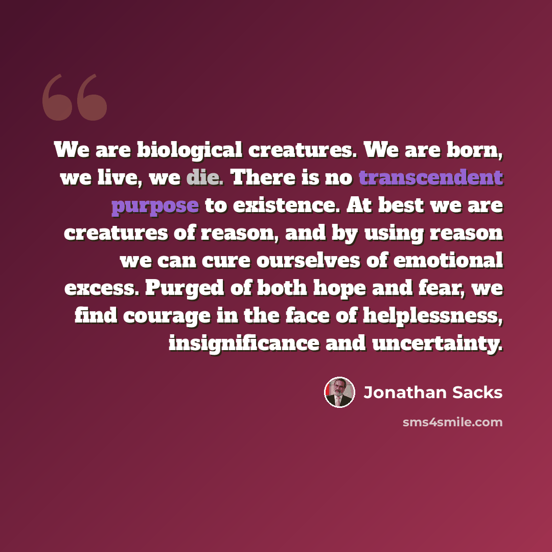 “We are biological creatures. We are born, we live, we die. There is no transcendent purpose to existence. At best we are creatures of reason, and by using reason we can cure ourselves of emotional excess. Purged of both hope and fear, we find courage in the face of helplessness, insignificance and…” quote by Jonathan Sacks
