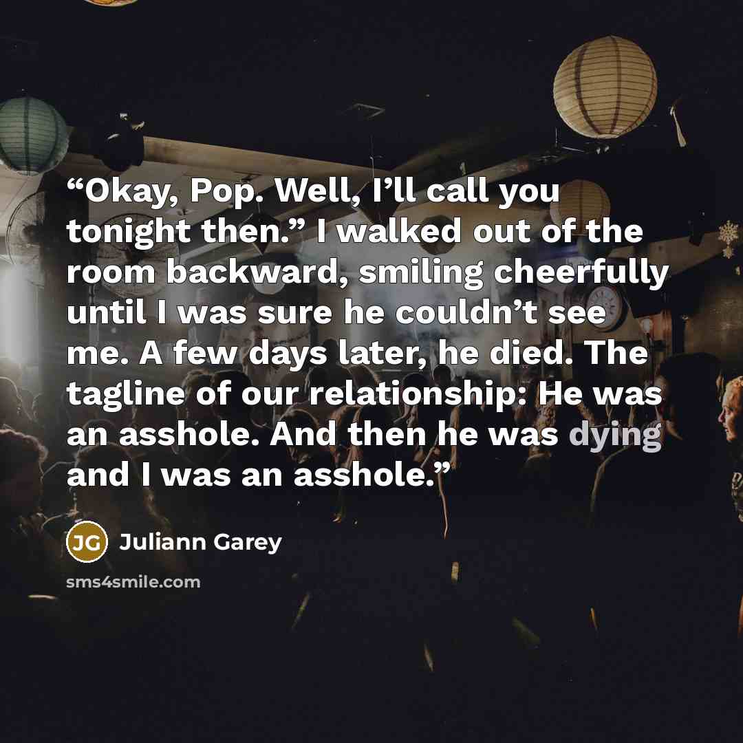 “Okay, Pop. Well, I’ll call you tonight then.” I walked out of the room backward, smiling cheerfully until I was sure he couldn’t see me. A few days later, he died. The tagline of our relationship: He was an asshole. And then he was dying and I was an asshole.” quote by Juliann Garey