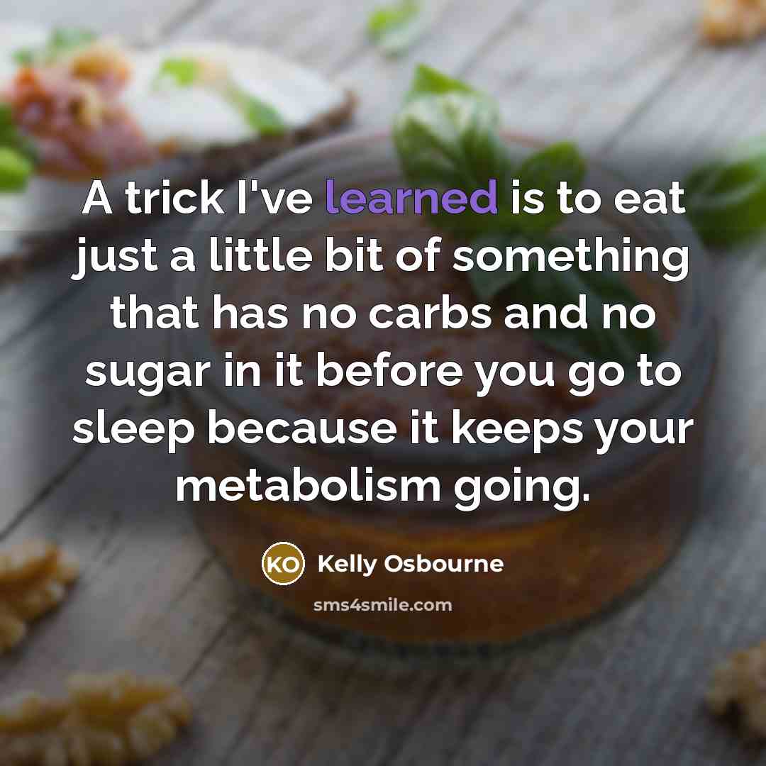 “A trick I've learned is to eat just a little bit of something that has no carbs and no sugar in it before you go to sleep because it keeps your metabolism going.” quote by Kelly Osbourne