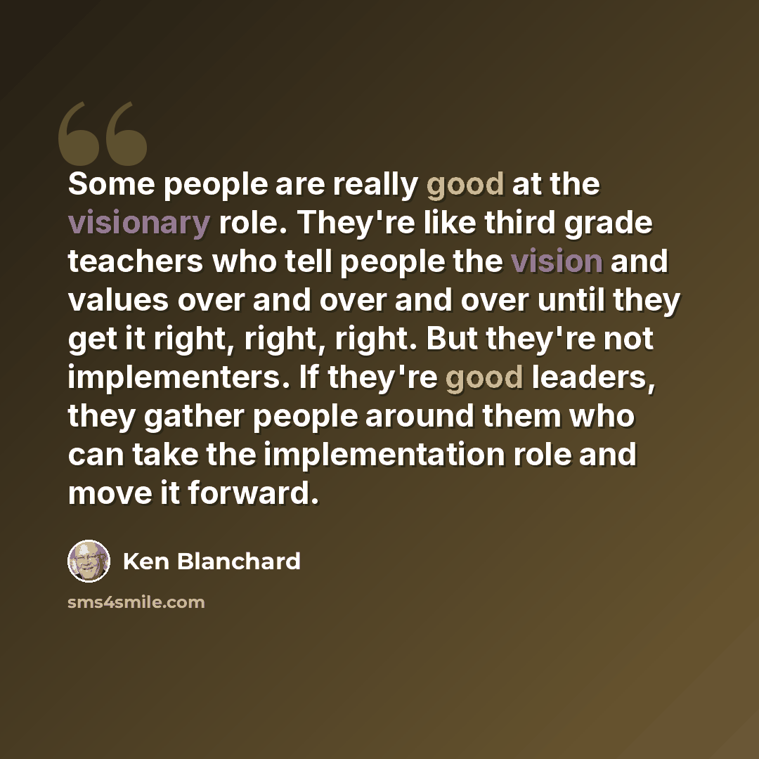 “Some people are really good at the visionary role. They're like third grade teachers who tell people the vision and values over and over and over until they get it right, right, right. But they're not implementers. If they're good leaders, they gather people around them who can take the…” quote by Ken Blanchard