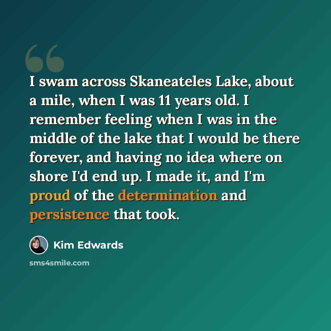 “I swam across Skaneateles Lake, about a mile, when I was 11 years old. I remember feeling when I was in the middle of the lake that I would be there forever, and having no idea where on shore I'd end up. I made it, and I'm proud of the determination and persistence that took.” quote by Kim Edwards
