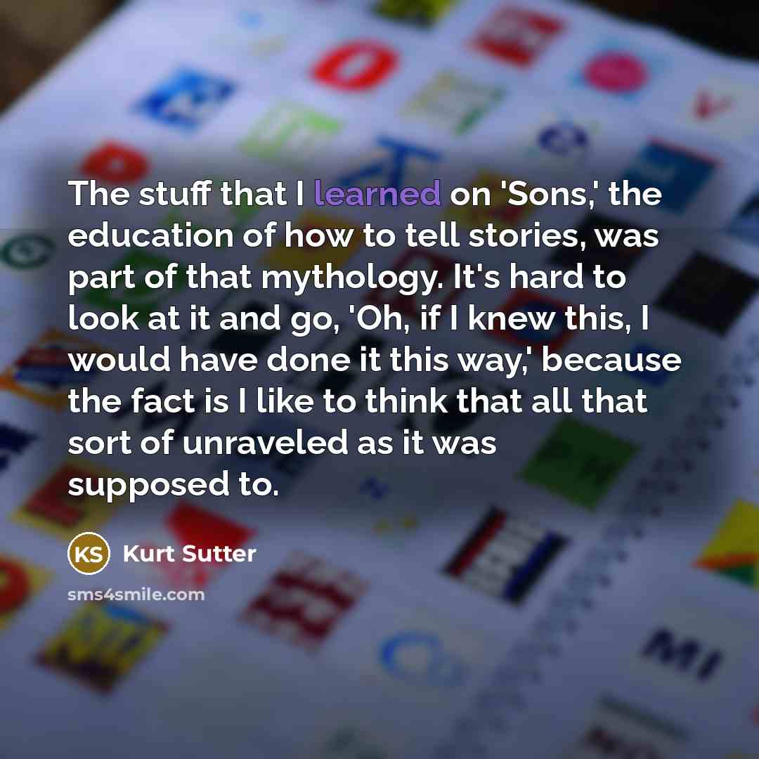 “The stuff that I learned on 'Sons,' the education of how to tell stories, was part of that mythology. It's hard to look at it and go, 'Oh, if I knew this, I would have done it this way,' because the fact is I like to think that all that sort of unraveled as it was supposed to.” quote by Kurt Sutter