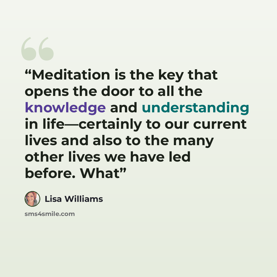 “Meditation is the key that opens the door to all the knowledge and understanding in life—certainly to our current lives and also to the many other lives we have led before. What” quote by Lisa Williams