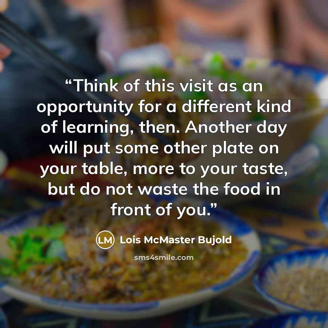 “Think of this visit as an opportunity for a different kind of learning, then. Another day will put some other plate on your table, more to your taste, but do not waste the food in front of you.” quote by Lois McMaster Bujold