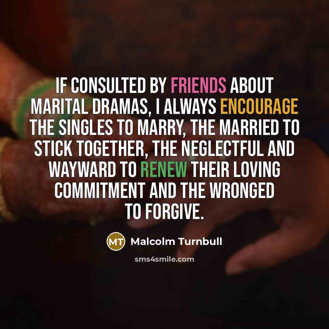 “If consulted by friends about marital dramas, I always encourage the singles to marry, the married to stick together, the neglectful and wayward to renew their loving commitment and the wronged to forgive.” quote by Malcolm Turnbull