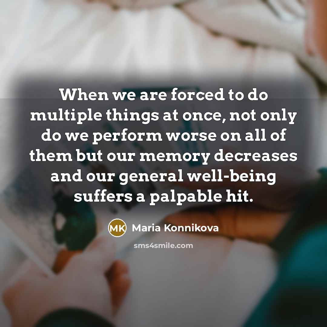 “When we are forced to do multiple things at once, not only do we perform worse on all of them but our memory decreases and our general well-being suffers a palpable hit.” quote by Maria Konnikova