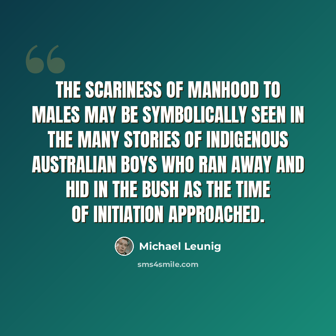 “The scariness of manhood to males may be symbolically seen in the many stories of indigenous Australian boys who ran away and hid in the bush as the time of initiation approached.” quote by Michael Leunig