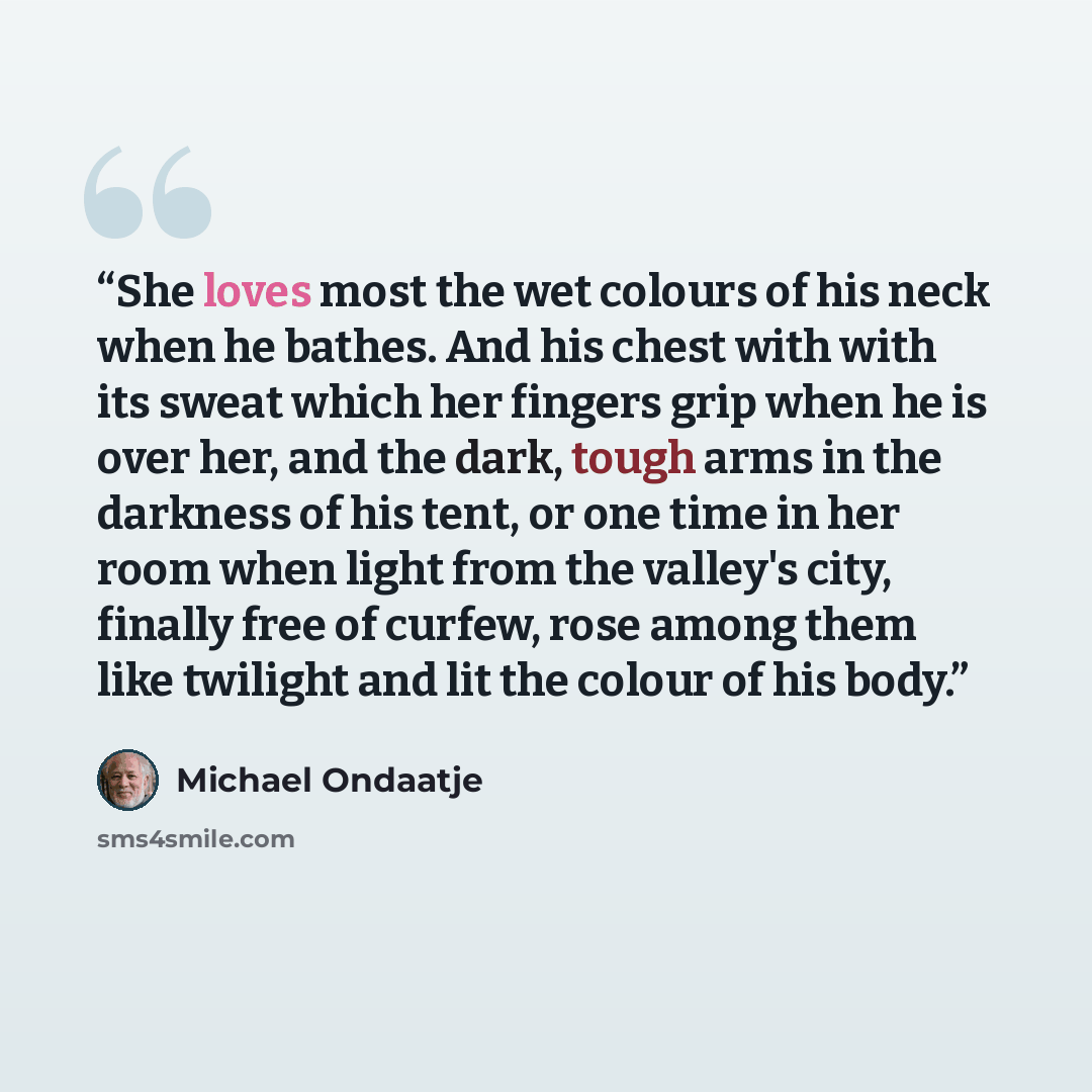 “She loves most the wet colours of his neck when he bathes. And his chest with with its sweat which her fingers grip when he is over her, and the dark, tough arms in the darkness of his tent, or one time in her room when light from the valley's city, finally free of curfew, rose among them like…” quote by Michael Ondaatje