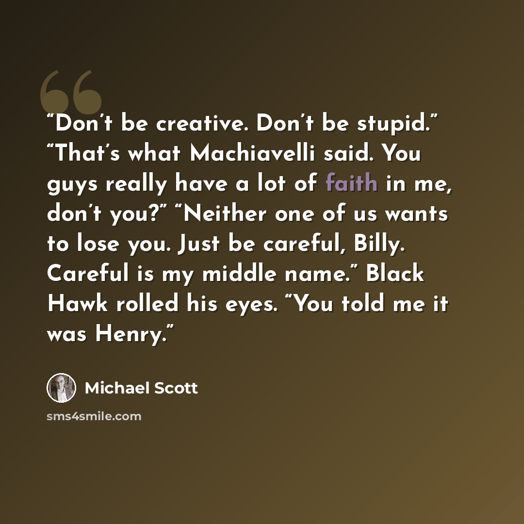 “Don’t be creative. Don’t be stupid.” “That’s what Machiavelli said. You guys really have a lot of faith in me, don’t you?” “Neither one of us wants to lose you. Just be careful, Billy. Careful is my middle name.” Black Hawk rolled his eyes. “You told me it was Henry.” quote by Michael Scott