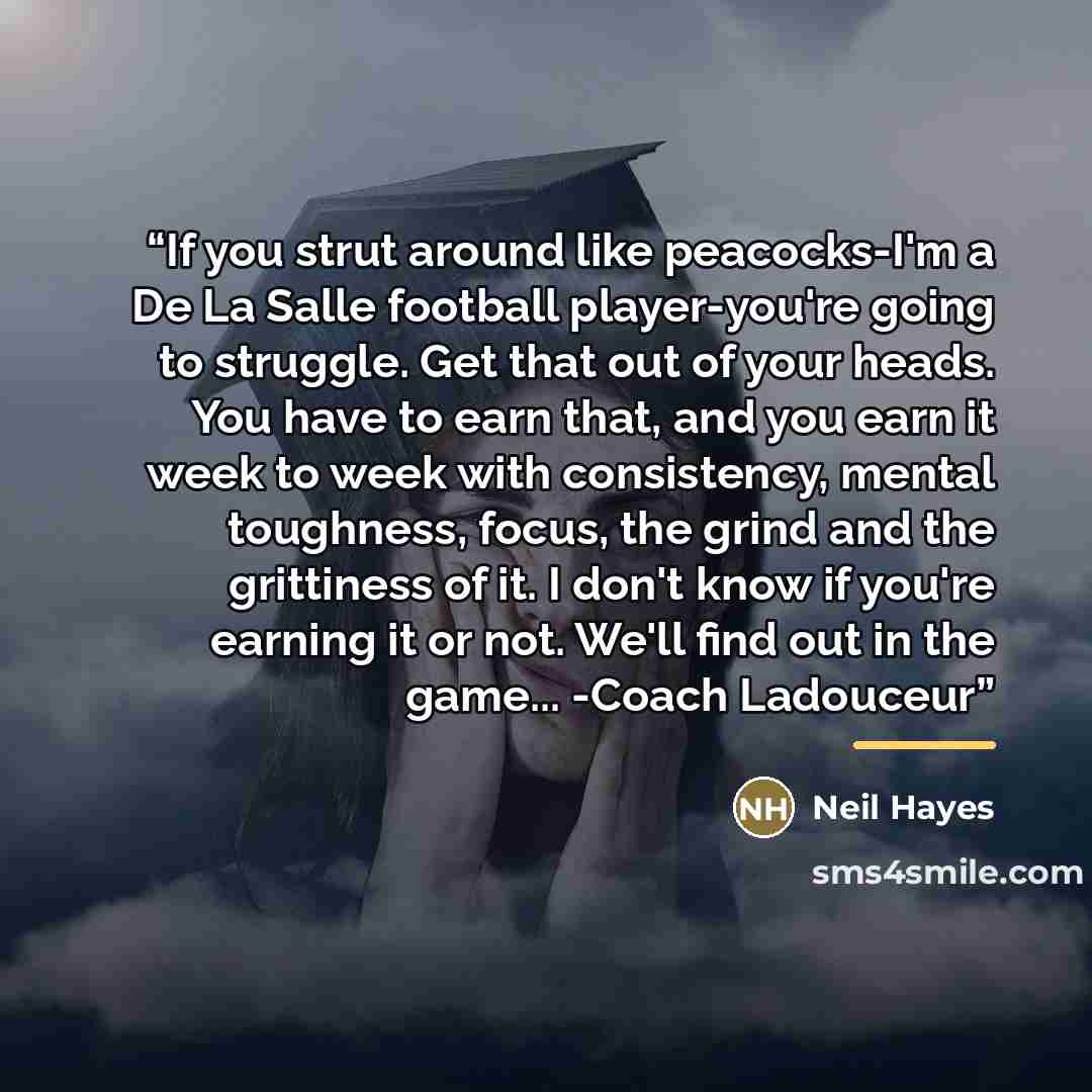 “If you strut around like peacocks-I'm a De La Salle football player-you're going to struggle. Get that out of your heads. You have to earn that, and you earn it week to week with consistency, mental toughness, focus, the grind and the grittiness of it. I don't know if you're earning it or not…” quote by Neil Hayes