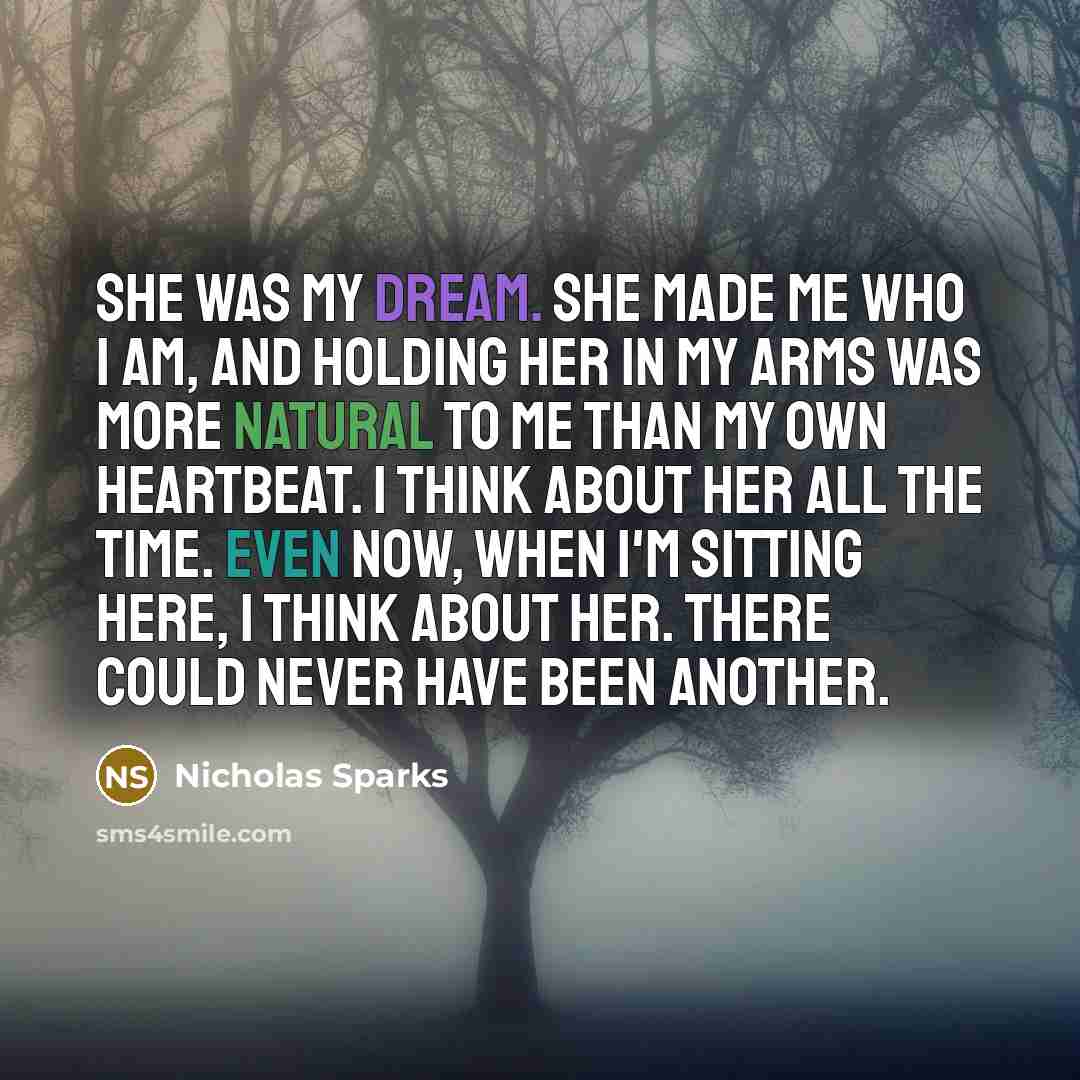 “She was my dream. She made me who I am, and holding her in my arms was more natural to me than my own heartbeat. I think about her all the time. Even now, when I'm sitting here, I think about her. There could never have been another.” quote by Nicholas Sparks
