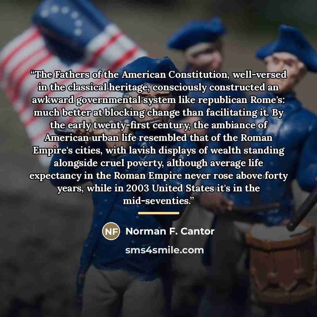 “The Fathers of the American Constitution, well-versed in the classical heritage, consciously constructed an awkward governmental system like republican Rome's: much better at blocking change than facilitating it. By the early twenty-first century, the ambiance of American urban life resembled that…” quote by Norman F. Cantor